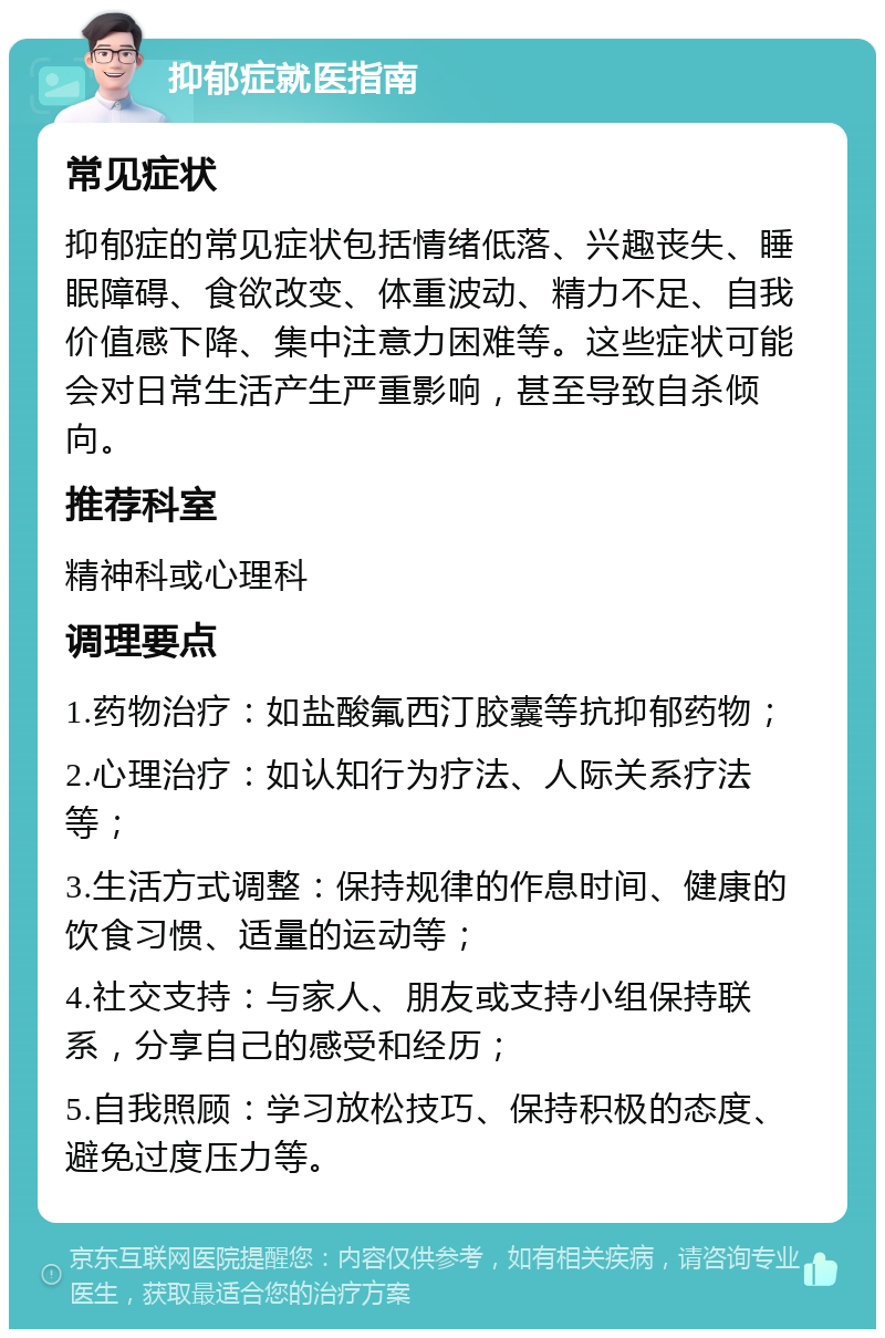 抑郁症就医指南 常见症状 抑郁症的常见症状包括情绪低落、兴趣丧失、睡眠障碍、食欲改变、体重波动、精力不足、自我价值感下降、集中注意力困难等。这些症状可能会对日常生活产生严重影响，甚至导致自杀倾向。 推荐科室 精神科或心理科 调理要点 1.药物治疗：如盐酸氟西汀胶囊等抗抑郁药物； 2.心理治疗：如认知行为疗法、人际关系疗法等； 3.生活方式调整：保持规律的作息时间、健康的饮食习惯、适量的运动等； 4.社交支持：与家人、朋友或支持小组保持联系，分享自己的感受和经历； 5.自我照顾：学习放松技巧、保持积极的态度、避免过度压力等。