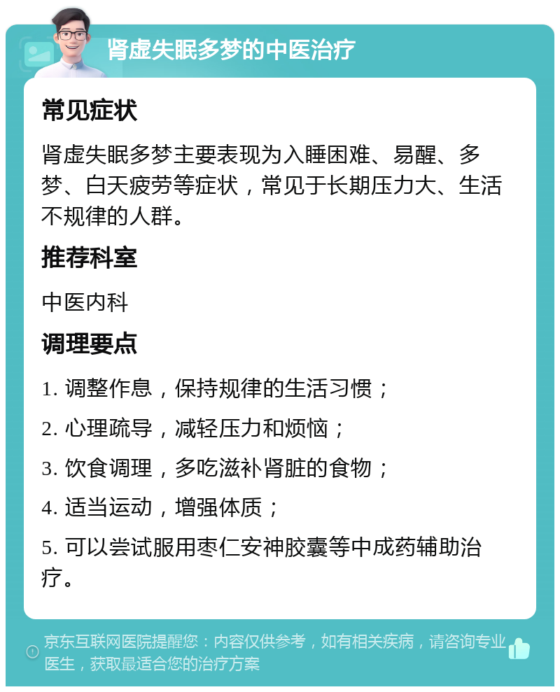 肾虚失眠多梦的中医治疗 常见症状 肾虚失眠多梦主要表现为入睡困难、易醒、多梦、白天疲劳等症状，常见于长期压力大、生活不规律的人群。 推荐科室 中医内科 调理要点 1. 调整作息，保持规律的生活习惯； 2. 心理疏导，减轻压力和烦恼； 3. 饮食调理，多吃滋补肾脏的食物； 4. 适当运动，增强体质； 5. 可以尝试服用枣仁安神胶囊等中成药辅助治疗。