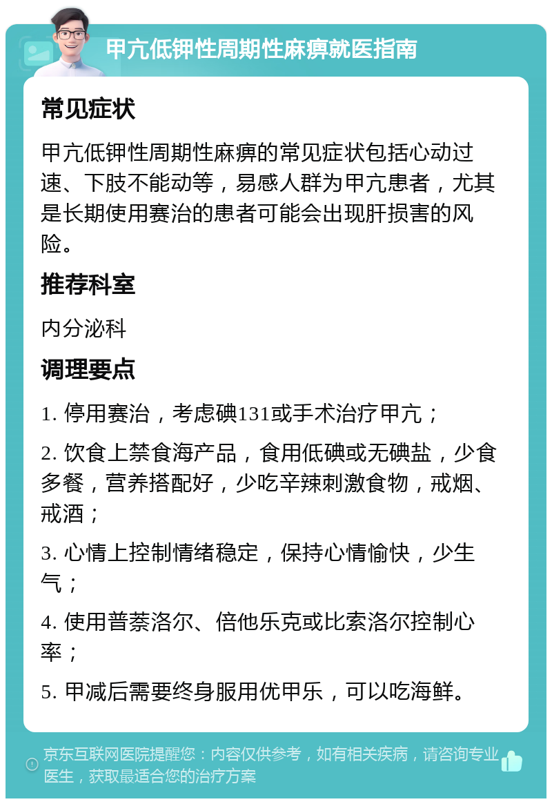 甲亢低钾性周期性麻痹就医指南 常见症状 甲亢低钾性周期性麻痹的常见症状包括心动过速、下肢不能动等，易感人群为甲亢患者，尤其是长期使用赛治的患者可能会出现肝损害的风险。 推荐科室 内分泌科 调理要点 1. 停用赛治，考虑碘131或手术治疗甲亢； 2. 饮食上禁食海产品，食用低碘或无碘盐，少食多餐，营养搭配好，少吃辛辣刺激食物，戒烟、戒酒； 3. 心情上控制情绪稳定，保持心情愉快，少生气； 4. 使用普萘洛尔、倍他乐克或比索洛尔控制心率； 5. 甲减后需要终身服用优甲乐，可以吃海鲜。