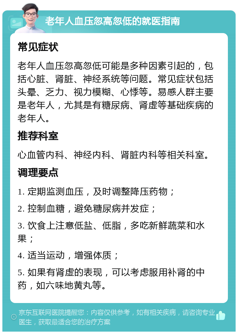 老年人血压忽高忽低的就医指南 常见症状 老年人血压忽高忽低可能是多种因素引起的，包括心脏、肾脏、神经系统等问题。常见症状包括头晕、乏力、视力模糊、心悸等。易感人群主要是老年人，尤其是有糖尿病、肾虚等基础疾病的老年人。 推荐科室 心血管内科、神经内科、肾脏内科等相关科室。 调理要点 1. 定期监测血压，及时调整降压药物； 2. 控制血糖，避免糖尿病并发症； 3. 饮食上注意低盐、低脂，多吃新鲜蔬菜和水果； 4. 适当运动，增强体质； 5. 如果有肾虚的表现，可以考虑服用补肾的中药，如六味地黄丸等。