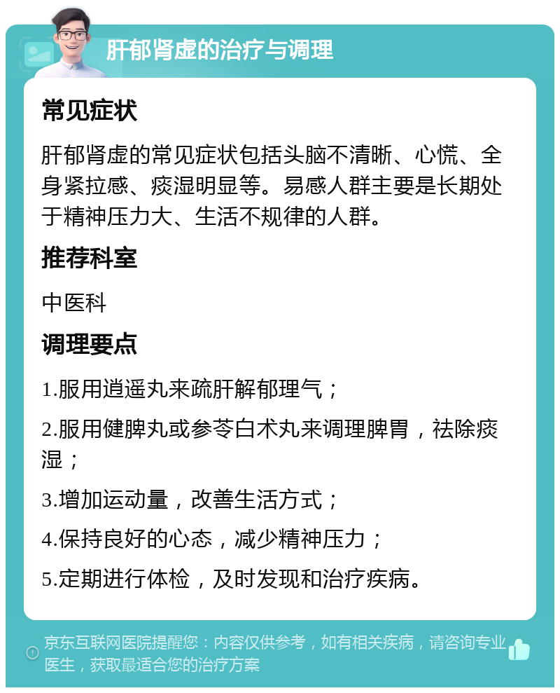 肝郁肾虚的治疗与调理 常见症状 肝郁肾虚的常见症状包括头脑不清晰、心慌、全身紧拉感、痰湿明显等。易感人群主要是长期处于精神压力大、生活不规律的人群。 推荐科室 中医科 调理要点 1.服用逍遥丸来疏肝解郁理气； 2.服用健脾丸或参苓白术丸来调理脾胃，祛除痰湿； 3.增加运动量，改善生活方式； 4.保持良好的心态，减少精神压力； 5.定期进行体检，及时发现和治疗疾病。