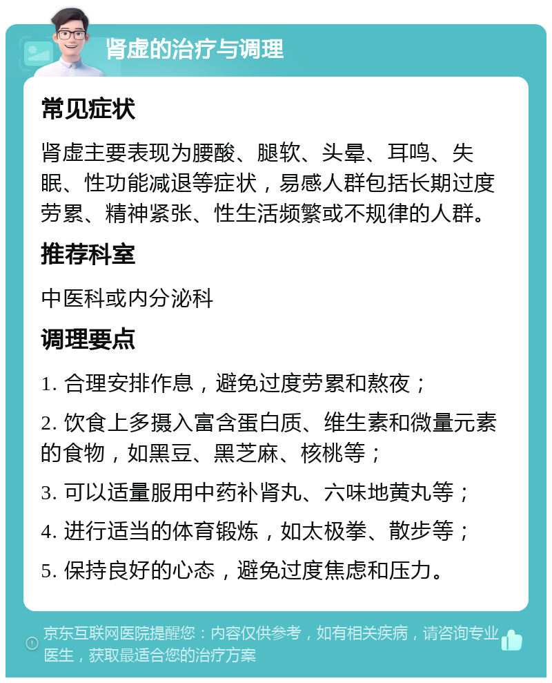 肾虚的治疗与调理 常见症状 肾虚主要表现为腰酸、腿软、头晕、耳鸣、失眠、性功能减退等症状，易感人群包括长期过度劳累、精神紧张、性生活频繁或不规律的人群。 推荐科室 中医科或内分泌科 调理要点 1. 合理安排作息，避免过度劳累和熬夜； 2. 饮食上多摄入富含蛋白质、维生素和微量元素的食物，如黑豆、黑芝麻、核桃等； 3. 可以适量服用中药补肾丸、六味地黄丸等； 4. 进行适当的体育锻炼，如太极拳、散步等； 5. 保持良好的心态，避免过度焦虑和压力。