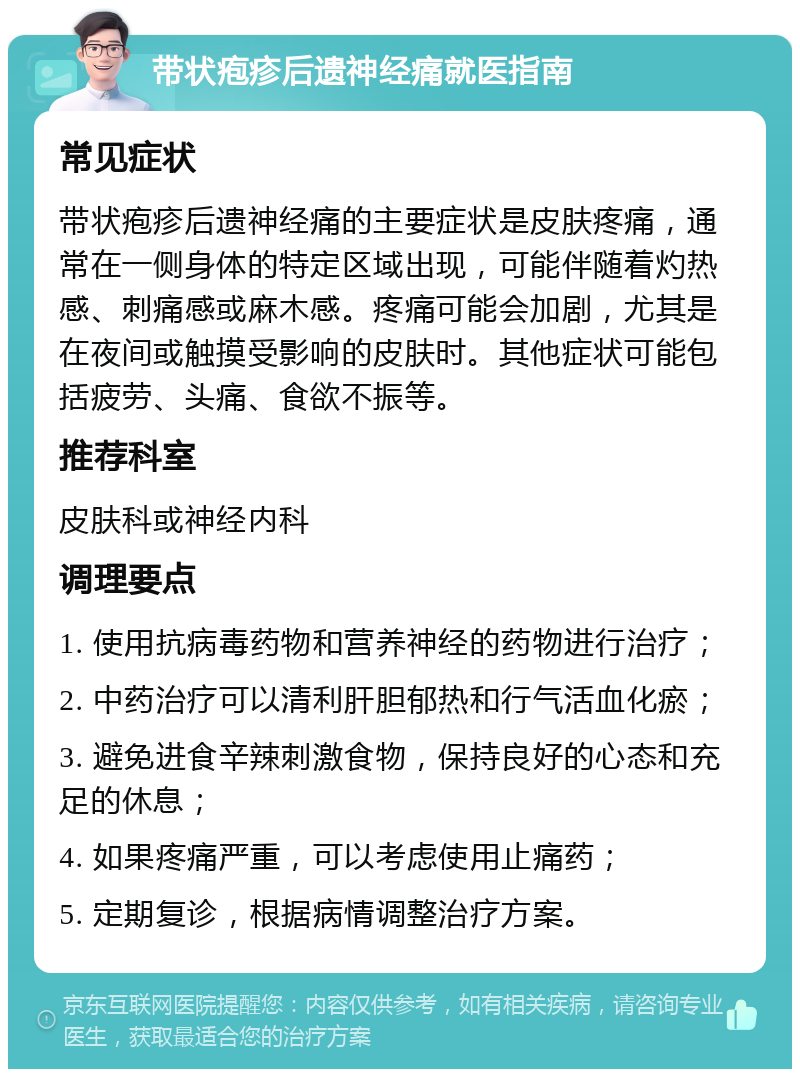 带状疱疹后遗神经痛就医指南 常见症状 带状疱疹后遗神经痛的主要症状是皮肤疼痛，通常在一侧身体的特定区域出现，可能伴随着灼热感、刺痛感或麻木感。疼痛可能会加剧，尤其是在夜间或触摸受影响的皮肤时。其他症状可能包括疲劳、头痛、食欲不振等。 推荐科室 皮肤科或神经内科 调理要点 1. 使用抗病毒药物和营养神经的药物进行治疗； 2. 中药治疗可以清利肝胆郁热和行气活血化瘀； 3. 避免进食辛辣刺激食物，保持良好的心态和充足的休息； 4. 如果疼痛严重，可以考虑使用止痛药； 5. 定期复诊，根据病情调整治疗方案。