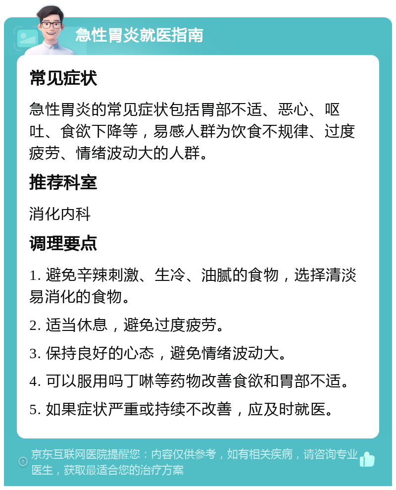 急性胃炎就医指南 常见症状 急性胃炎的常见症状包括胃部不适、恶心、呕吐、食欲下降等，易感人群为饮食不规律、过度疲劳、情绪波动大的人群。 推荐科室 消化内科 调理要点 1. 避免辛辣刺激、生冷、油腻的食物，选择清淡易消化的食物。 2. 适当休息，避免过度疲劳。 3. 保持良好的心态，避免情绪波动大。 4. 可以服用吗丁啉等药物改善食欲和胃部不适。 5. 如果症状严重或持续不改善，应及时就医。