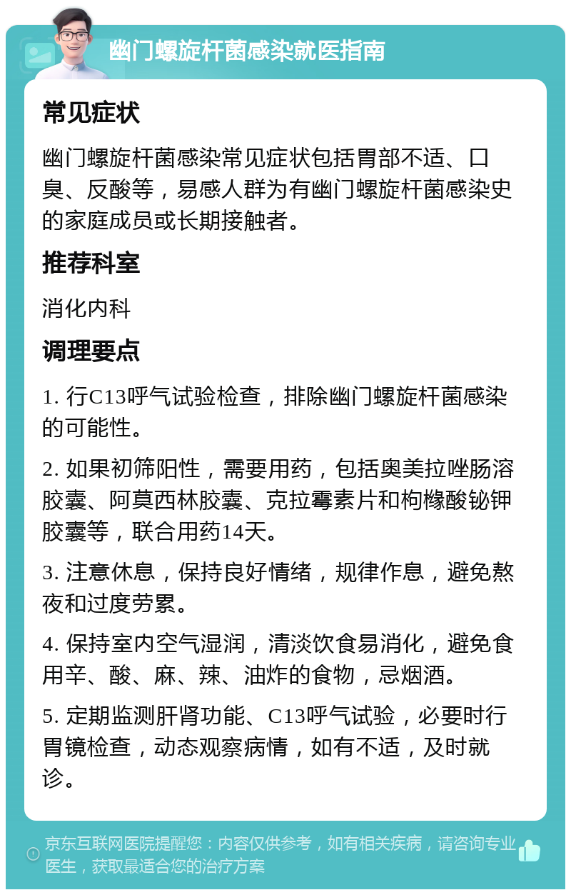 幽门螺旋杆菌感染就医指南 常见症状 幽门螺旋杆菌感染常见症状包括胃部不适、口臭、反酸等，易感人群为有幽门螺旋杆菌感染史的家庭成员或长期接触者。 推荐科室 消化内科 调理要点 1. 行C13呼气试验检查，排除幽门螺旋杆菌感染的可能性。 2. 如果初筛阳性，需要用药，包括奥美拉唑肠溶胶囊、阿莫西林胶囊、克拉霉素片和枸橼酸铋钾胶囊等，联合用药14天。 3. 注意休息，保持良好情绪，规律作息，避免熬夜和过度劳累。 4. 保持室内空气湿润，清淡饮食易消化，避免食用辛、酸、麻、辣、油炸的食物，忌烟酒。 5. 定期监测肝肾功能、C13呼气试验，必要时行胃镜检查，动态观察病情，如有不适，及时就诊。