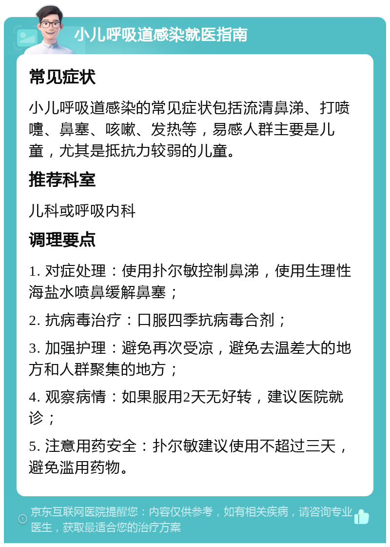 小儿呼吸道感染就医指南 常见症状 小儿呼吸道感染的常见症状包括流清鼻涕、打喷嚏、鼻塞、咳嗽、发热等，易感人群主要是儿童，尤其是抵抗力较弱的儿童。 推荐科室 儿科或呼吸内科 调理要点 1. 对症处理：使用扑尔敏控制鼻涕，使用生理性海盐水喷鼻缓解鼻塞； 2. 抗病毒治疗：口服四季抗病毒合剂； 3. 加强护理：避免再次受凉，避免去温差大的地方和人群聚集的地方； 4. 观察病情：如果服用2天无好转，建议医院就诊； 5. 注意用药安全：扑尔敏建议使用不超过三天，避免滥用药物。