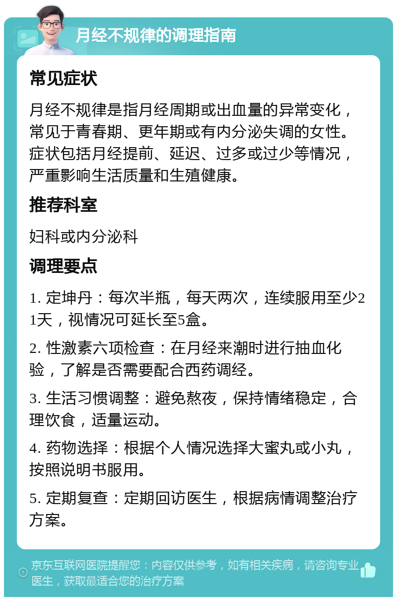 月经不规律的调理指南 常见症状 月经不规律是指月经周期或出血量的异常变化，常见于青春期、更年期或有内分泌失调的女性。症状包括月经提前、延迟、过多或过少等情况，严重影响生活质量和生殖健康。 推荐科室 妇科或内分泌科 调理要点 1. 定坤丹：每次半瓶，每天两次，连续服用至少21天，视情况可延长至5盒。 2. 性激素六项检查：在月经来潮时进行抽血化验，了解是否需要配合西药调经。 3. 生活习惯调整：避免熬夜，保持情绪稳定，合理饮食，适量运动。 4. 药物选择：根据个人情况选择大蜜丸或小丸，按照说明书服用。 5. 定期复查：定期回访医生，根据病情调整治疗方案。