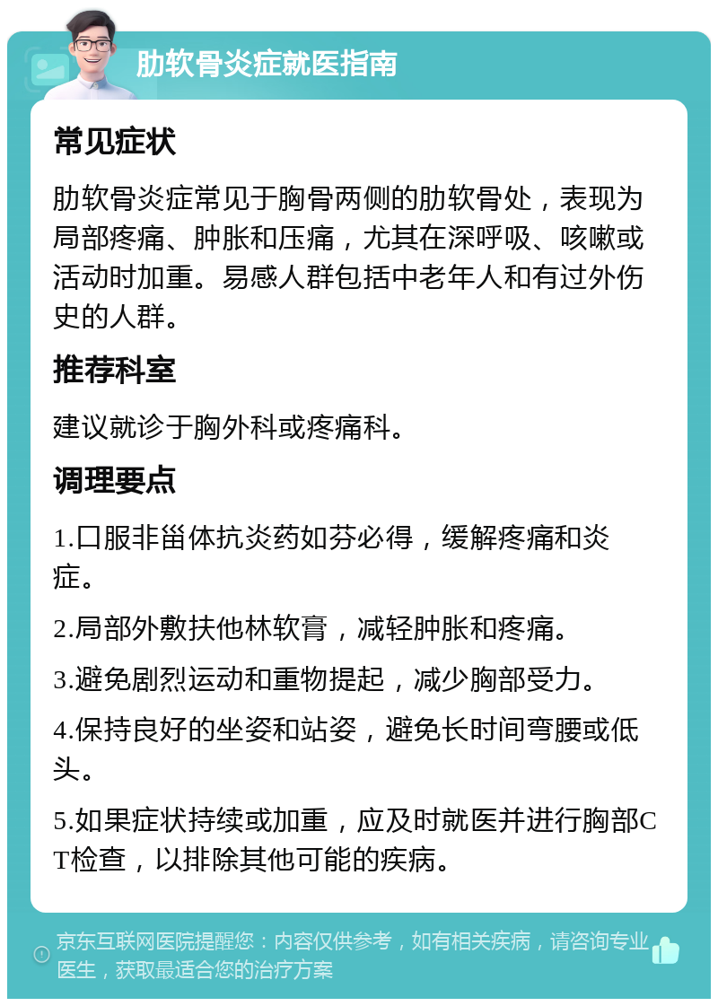 肋软骨炎症就医指南 常见症状 肋软骨炎症常见于胸骨两侧的肋软骨处，表现为局部疼痛、肿胀和压痛，尤其在深呼吸、咳嗽或活动时加重。易感人群包括中老年人和有过外伤史的人群。 推荐科室 建议就诊于胸外科或疼痛科。 调理要点 1.口服非甾体抗炎药如芬必得，缓解疼痛和炎症。 2.局部外敷扶他林软膏，减轻肿胀和疼痛。 3.避免剧烈运动和重物提起，减少胸部受力。 4.保持良好的坐姿和站姿，避免长时间弯腰或低头。 5.如果症状持续或加重，应及时就医并进行胸部CT检查，以排除其他可能的疾病。