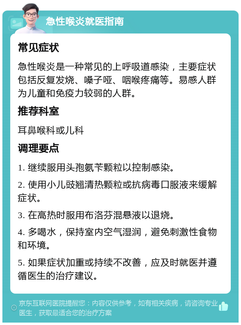 急性喉炎就医指南 常见症状 急性喉炎是一种常见的上呼吸道感染，主要症状包括反复发烧、嗓子哑、咽喉疼痛等。易感人群为儿童和免疫力较弱的人群。 推荐科室 耳鼻喉科或儿科 调理要点 1. 继续服用头孢氨苄颗粒以控制感染。 2. 使用小儿豉翘清热颗粒或抗病毒口服液来缓解症状。 3. 在高热时服用布洛芬混悬液以退烧。 4. 多喝水，保持室内空气湿润，避免刺激性食物和环境。 5. 如果症状加重或持续不改善，应及时就医并遵循医生的治疗建议。