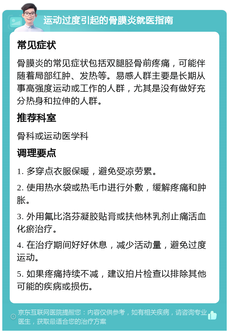 运动过度引起的骨膜炎就医指南 常见症状 骨膜炎的常见症状包括双腿胫骨前疼痛，可能伴随着局部红肿、发热等。易感人群主要是长期从事高强度运动或工作的人群，尤其是没有做好充分热身和拉伸的人群。 推荐科室 骨科或运动医学科 调理要点 1. 多穿点衣服保暖，避免受凉劳累。 2. 使用热水袋或热毛巾进行外敷，缓解疼痛和肿胀。 3. 外用氟比洛芬凝胶贴膏或扶他林乳剂止痛活血化瘀治疗。 4. 在治疗期间好好休息，减少活动量，避免过度运动。 5. 如果疼痛持续不减，建议拍片检查以排除其他可能的疾病或损伤。