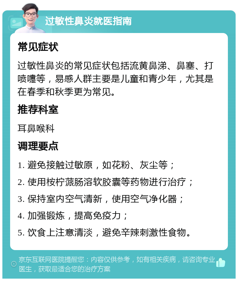 过敏性鼻炎就医指南 常见症状 过敏性鼻炎的常见症状包括流黄鼻涕、鼻塞、打喷嚏等，易感人群主要是儿童和青少年，尤其是在春季和秋季更为常见。 推荐科室 耳鼻喉科 调理要点 1. 避免接触过敏原，如花粉、灰尘等； 2. 使用桉柠蒎肠溶软胶囊等药物进行治疗； 3. 保持室内空气清新，使用空气净化器； 4. 加强锻炼，提高免疫力； 5. 饮食上注意清淡，避免辛辣刺激性食物。