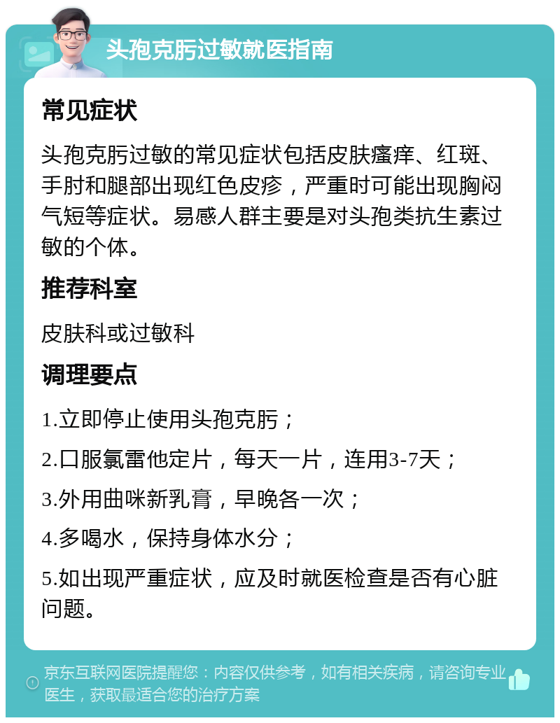 头孢克肟过敏就医指南 常见症状 头孢克肟过敏的常见症状包括皮肤瘙痒、红斑、手肘和腿部出现红色皮疹，严重时可能出现胸闷气短等症状。易感人群主要是对头孢类抗生素过敏的个体。 推荐科室 皮肤科或过敏科 调理要点 1.立即停止使用头孢克肟； 2.口服氯雷他定片，每天一片，连用3-7天； 3.外用曲咪新乳膏，早晚各一次； 4.多喝水，保持身体水分； 5.如出现严重症状，应及时就医检查是否有心脏问题。