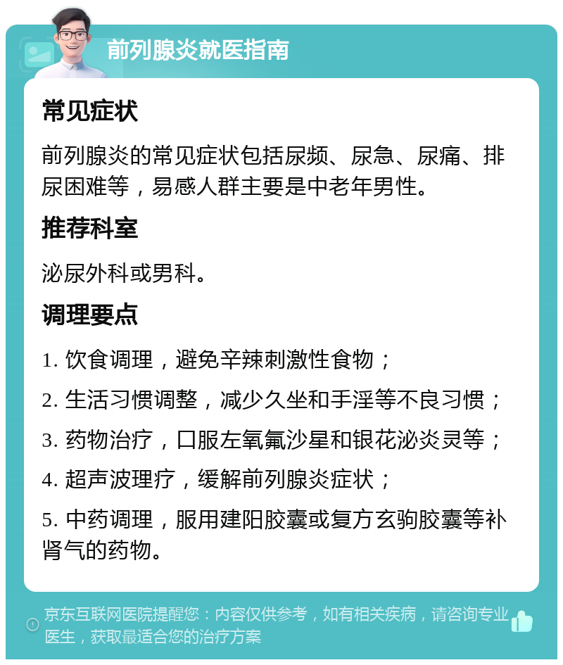 前列腺炎就医指南 常见症状 前列腺炎的常见症状包括尿频、尿急、尿痛、排尿困难等，易感人群主要是中老年男性。 推荐科室 泌尿外科或男科。 调理要点 1. 饮食调理，避免辛辣刺激性食物； 2. 生活习惯调整，减少久坐和手淫等不良习惯； 3. 药物治疗，口服左氧氟沙星和银花泌炎灵等； 4. 超声波理疗，缓解前列腺炎症状； 5. 中药调理，服用建阳胶囊或复方玄驹胶囊等补肾气的药物。