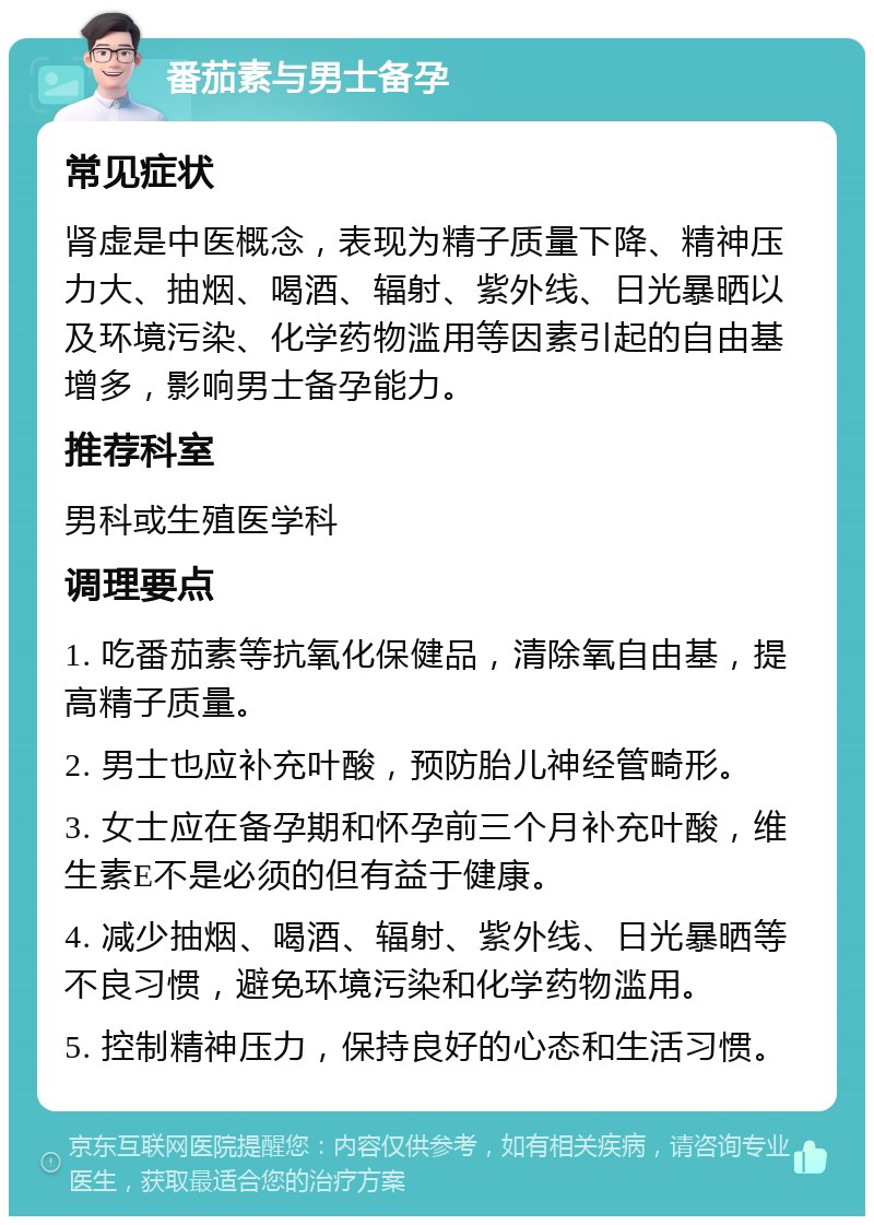 番茄素与男士备孕 常见症状 肾虚是中医概念，表现为精子质量下降、精神压力大、抽烟、喝酒、辐射、紫外线、日光暴晒以及环境污染、化学药物滥用等因素引起的自由基增多，影响男士备孕能力。 推荐科室 男科或生殖医学科 调理要点 1. 吃番茄素等抗氧化保健品，清除氧自由基，提高精子质量。 2. 男士也应补充叶酸，预防胎儿神经管畸形。 3. 女士应在备孕期和怀孕前三个月补充叶酸，维生素E不是必须的但有益于健康。 4. 减少抽烟、喝酒、辐射、紫外线、日光暴晒等不良习惯，避免环境污染和化学药物滥用。 5. 控制精神压力，保持良好的心态和生活习惯。