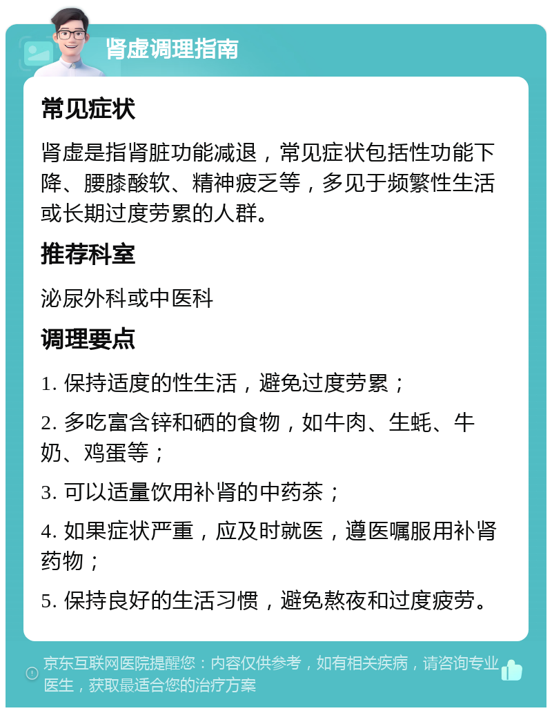 肾虚调理指南 常见症状 肾虚是指肾脏功能减退，常见症状包括性功能下降、腰膝酸软、精神疲乏等，多见于频繁性生活或长期过度劳累的人群。 推荐科室 泌尿外科或中医科 调理要点 1. 保持适度的性生活，避免过度劳累； 2. 多吃富含锌和硒的食物，如牛肉、生蚝、牛奶、鸡蛋等； 3. 可以适量饮用补肾的中药茶； 4. 如果症状严重，应及时就医，遵医嘱服用补肾药物； 5. 保持良好的生活习惯，避免熬夜和过度疲劳。