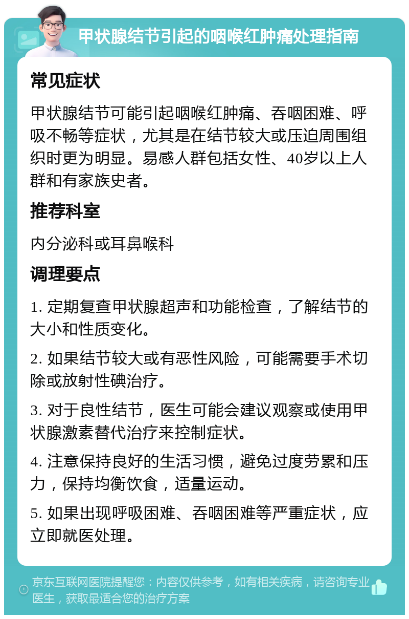 甲状腺结节引起的咽喉红肿痛处理指南 常见症状 甲状腺结节可能引起咽喉红肿痛、吞咽困难、呼吸不畅等症状，尤其是在结节较大或压迫周围组织时更为明显。易感人群包括女性、40岁以上人群和有家族史者。 推荐科室 内分泌科或耳鼻喉科 调理要点 1. 定期复查甲状腺超声和功能检查，了解结节的大小和性质变化。 2. 如果结节较大或有恶性风险，可能需要手术切除或放射性碘治疗。 3. 对于良性结节，医生可能会建议观察或使用甲状腺激素替代治疗来控制症状。 4. 注意保持良好的生活习惯，避免过度劳累和压力，保持均衡饮食，适量运动。 5. 如果出现呼吸困难、吞咽困难等严重症状，应立即就医处理。