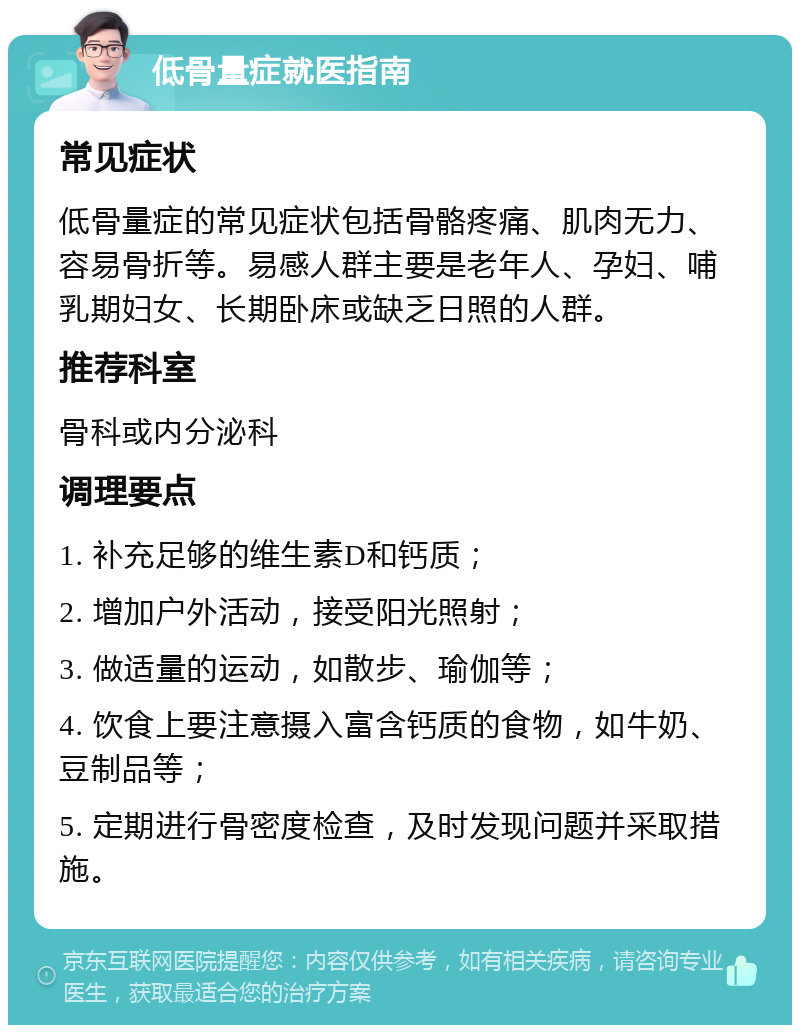 低骨量症就医指南 常见症状 低骨量症的常见症状包括骨骼疼痛、肌肉无力、容易骨折等。易感人群主要是老年人、孕妇、哺乳期妇女、长期卧床或缺乏日照的人群。 推荐科室 骨科或内分泌科 调理要点 1. 补充足够的维生素D和钙质； 2. 增加户外活动，接受阳光照射； 3. 做适量的运动，如散步、瑜伽等； 4. 饮食上要注意摄入富含钙质的食物，如牛奶、豆制品等； 5. 定期进行骨密度检查，及时发现问题并采取措施。