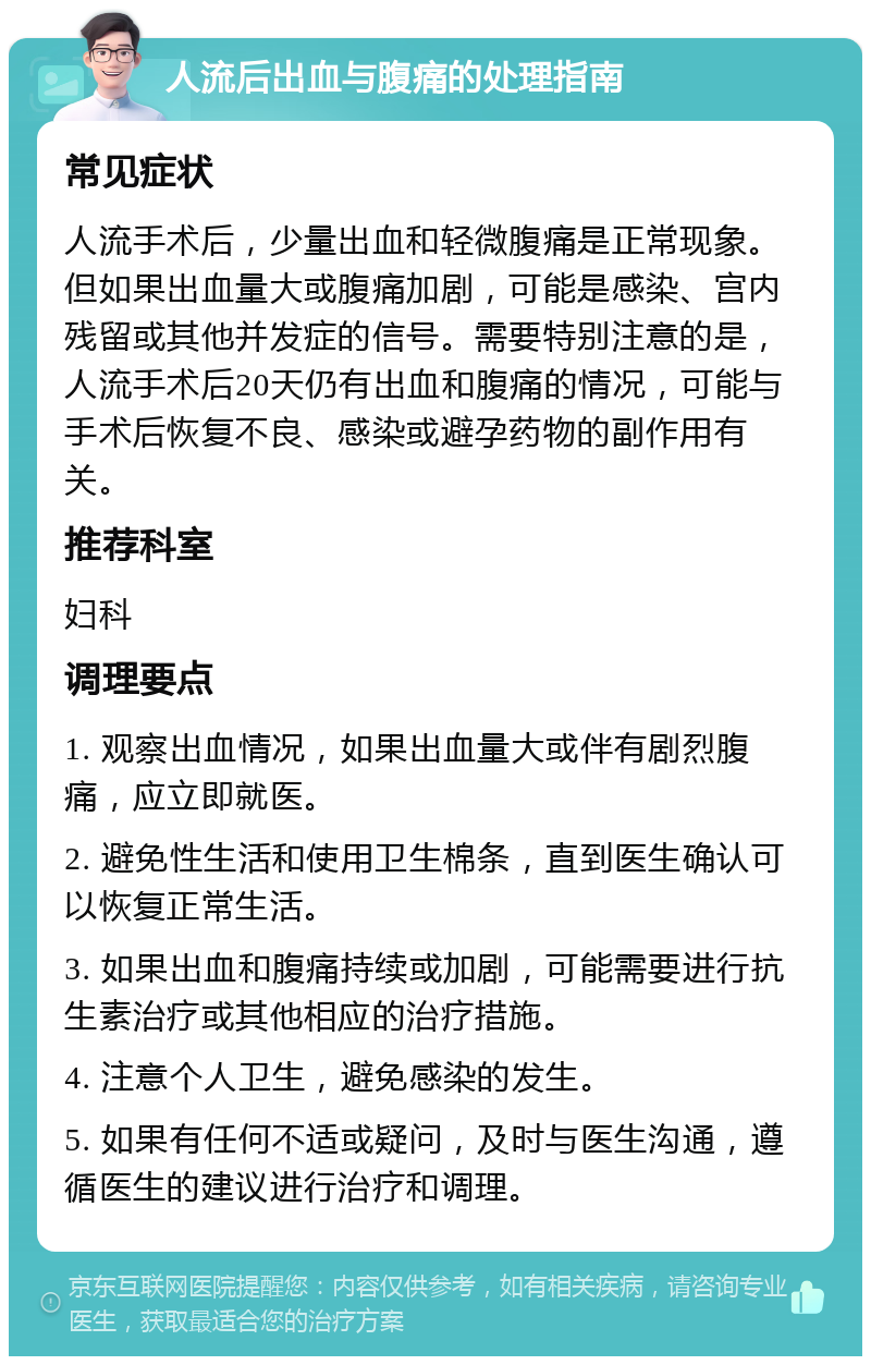 人流后出血与腹痛的处理指南 常见症状 人流手术后，少量出血和轻微腹痛是正常现象。但如果出血量大或腹痛加剧，可能是感染、宫内残留或其他并发症的信号。需要特别注意的是，人流手术后20天仍有出血和腹痛的情况，可能与手术后恢复不良、感染或避孕药物的副作用有关。 推荐科室 妇科 调理要点 1. 观察出血情况，如果出血量大或伴有剧烈腹痛，应立即就医。 2. 避免性生活和使用卫生棉条，直到医生确认可以恢复正常生活。 3. 如果出血和腹痛持续或加剧，可能需要进行抗生素治疗或其他相应的治疗措施。 4. 注意个人卫生，避免感染的发生。 5. 如果有任何不适或疑问，及时与医生沟通，遵循医生的建议进行治疗和调理。