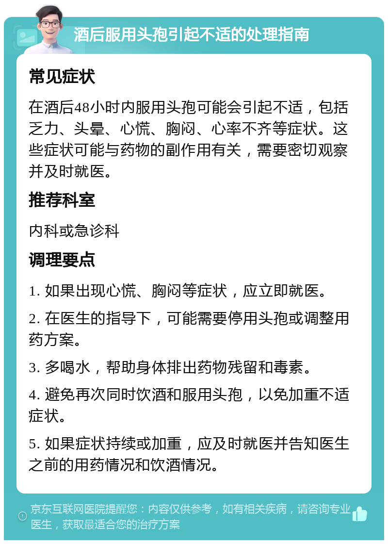 酒后服用头孢引起不适的处理指南 常见症状 在酒后48小时内服用头孢可能会引起不适，包括乏力、头晕、心慌、胸闷、心率不齐等症状。这些症状可能与药物的副作用有关，需要密切观察并及时就医。 推荐科室 内科或急诊科 调理要点 1. 如果出现心慌、胸闷等症状，应立即就医。 2. 在医生的指导下，可能需要停用头孢或调整用药方案。 3. 多喝水，帮助身体排出药物残留和毒素。 4. 避免再次同时饮酒和服用头孢，以免加重不适症状。 5. 如果症状持续或加重，应及时就医并告知医生之前的用药情况和饮酒情况。