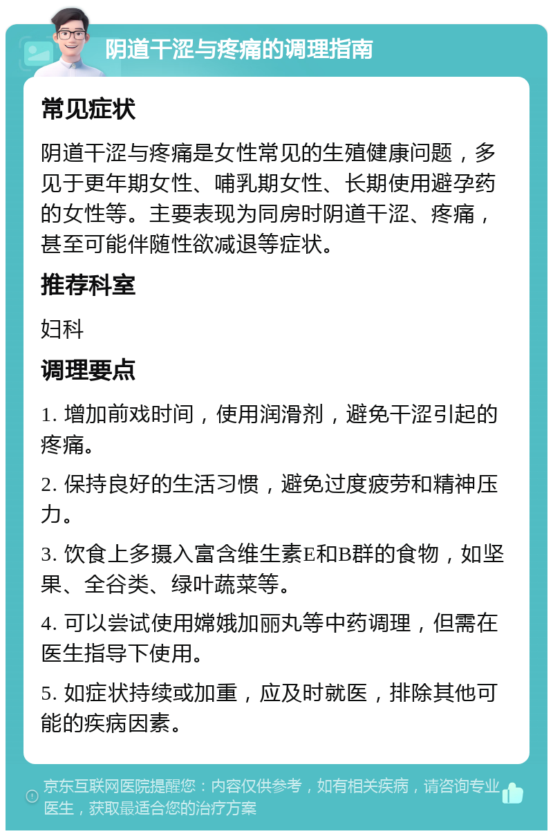 阴道干涩与疼痛的调理指南 常见症状 阴道干涩与疼痛是女性常见的生殖健康问题，多见于更年期女性、哺乳期女性、长期使用避孕药的女性等。主要表现为同房时阴道干涩、疼痛，甚至可能伴随性欲减退等症状。 推荐科室 妇科 调理要点 1. 增加前戏时间，使用润滑剂，避免干涩引起的疼痛。 2. 保持良好的生活习惯，避免过度疲劳和精神压力。 3. 饮食上多摄入富含维生素E和B群的食物，如坚果、全谷类、绿叶蔬菜等。 4. 可以尝试使用嫦娥加丽丸等中药调理，但需在医生指导下使用。 5. 如症状持续或加重，应及时就医，排除其他可能的疾病因素。