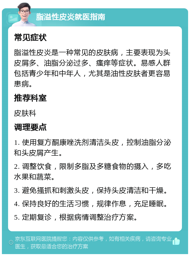 脂溢性皮炎就医指南 常见症状 脂溢性皮炎是一种常见的皮肤病，主要表现为头皮屑多、油脂分泌过多、瘙痒等症状。易感人群包括青少年和中年人，尤其是油性皮肤者更容易患病。 推荐科室 皮肤科 调理要点 1. 使用复方酮康唑洗剂清洁头皮，控制油脂分泌和头皮屑产生。 2. 调整饮食，限制多脂及多糖食物的摄入，多吃水果和蔬菜。 3. 避免搔抓和刺激头皮，保持头皮清洁和干燥。 4. 保持良好的生活习惯，规律作息，充足睡眠。 5. 定期复诊，根据病情调整治疗方案。