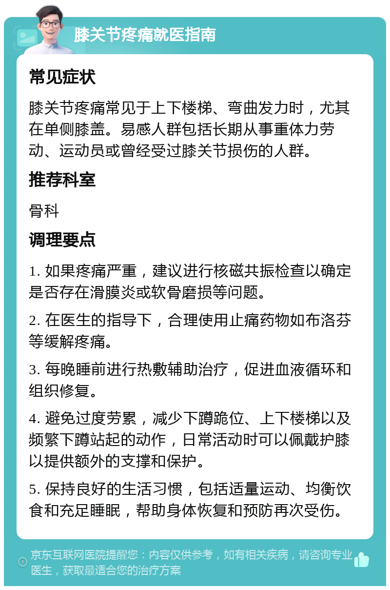 膝关节疼痛就医指南 常见症状 膝关节疼痛常见于上下楼梯、弯曲发力时，尤其在单侧膝盖。易感人群包括长期从事重体力劳动、运动员或曾经受过膝关节损伤的人群。 推荐科室 骨科 调理要点 1. 如果疼痛严重，建议进行核磁共振检查以确定是否存在滑膜炎或软骨磨损等问题。 2. 在医生的指导下，合理使用止痛药物如布洛芬等缓解疼痛。 3. 每晚睡前进行热敷辅助治疗，促进血液循环和组织修复。 4. 避免过度劳累，减少下蹲跪位、上下楼梯以及频繁下蹲站起的动作，日常活动时可以佩戴护膝以提供额外的支撑和保护。 5. 保持良好的生活习惯，包括适量运动、均衡饮食和充足睡眠，帮助身体恢复和预防再次受伤。