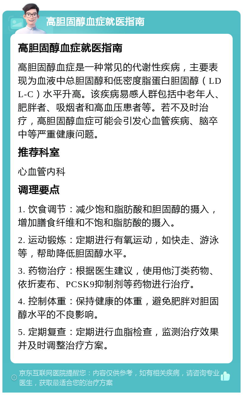 高胆固醇血症就医指南 高胆固醇血症就医指南 高胆固醇血症是一种常见的代谢性疾病，主要表现为血液中总胆固醇和低密度脂蛋白胆固醇（LDL-C）水平升高。该疾病易感人群包括中老年人、肥胖者、吸烟者和高血压患者等。若不及时治疗，高胆固醇血症可能会引发心血管疾病、脑卒中等严重健康问题。 推荐科室 心血管内科 调理要点 1. 饮食调节：减少饱和脂肪酸和胆固醇的摄入，增加膳食纤维和不饱和脂肪酸的摄入。 2. 运动锻炼：定期进行有氧运动，如快走、游泳等，帮助降低胆固醇水平。 3. 药物治疗：根据医生建议，使用他汀类药物、依折麦布、PCSK9抑制剂等药物进行治疗。 4. 控制体重：保持健康的体重，避免肥胖对胆固醇水平的不良影响。 5. 定期复查：定期进行血脂检查，监测治疗效果并及时调整治疗方案。