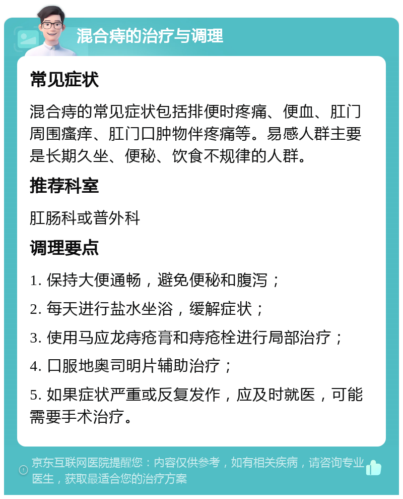 混合痔的治疗与调理 常见症状 混合痔的常见症状包括排便时疼痛、便血、肛门周围瘙痒、肛门口肿物伴疼痛等。易感人群主要是长期久坐、便秘、饮食不规律的人群。 推荐科室 肛肠科或普外科 调理要点 1. 保持大便通畅，避免便秘和腹泻； 2. 每天进行盐水坐浴，缓解症状； 3. 使用马应龙痔疮膏和痔疮栓进行局部治疗； 4. 口服地奥司明片辅助治疗； 5. 如果症状严重或反复发作，应及时就医，可能需要手术治疗。