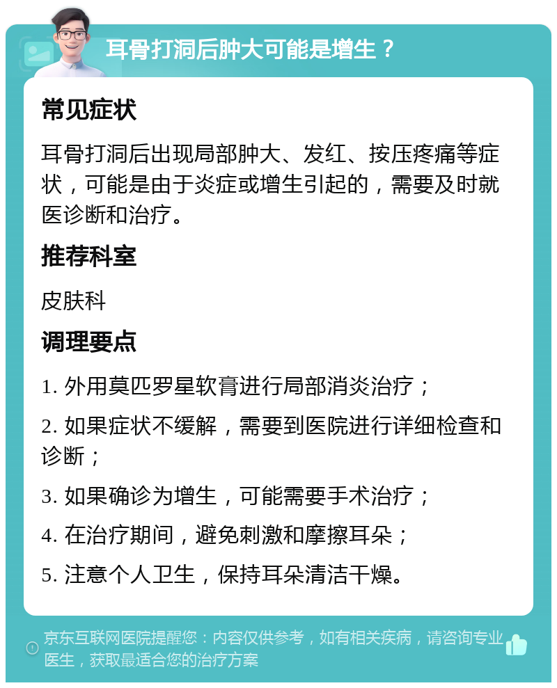 耳骨打洞后肿大可能是增生？ 常见症状 耳骨打洞后出现局部肿大、发红、按压疼痛等症状，可能是由于炎症或增生引起的，需要及时就医诊断和治疗。 推荐科室 皮肤科 调理要点 1. 外用莫匹罗星软膏进行局部消炎治疗； 2. 如果症状不缓解，需要到医院进行详细检查和诊断； 3. 如果确诊为增生，可能需要手术治疗； 4. 在治疗期间，避免刺激和摩擦耳朵； 5. 注意个人卫生，保持耳朵清洁干燥。