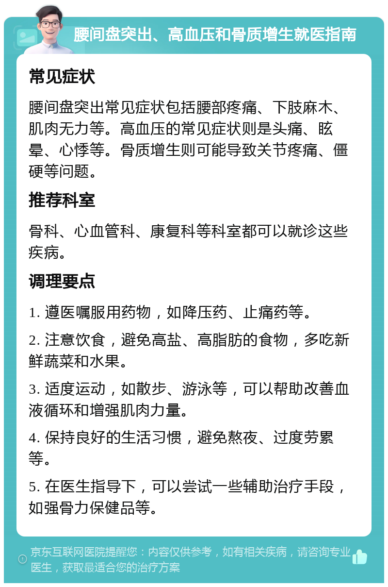 腰间盘突出、高血压和骨质增生就医指南 常见症状 腰间盘突出常见症状包括腰部疼痛、下肢麻木、肌肉无力等。高血压的常见症状则是头痛、眩晕、心悸等。骨质增生则可能导致关节疼痛、僵硬等问题。 推荐科室 骨科、心血管科、康复科等科室都可以就诊这些疾病。 调理要点 1. 遵医嘱服用药物，如降压药、止痛药等。 2. 注意饮食，避免高盐、高脂肪的食物，多吃新鲜蔬菜和水果。 3. 适度运动，如散步、游泳等，可以帮助改善血液循环和增强肌肉力量。 4. 保持良好的生活习惯，避免熬夜、过度劳累等。 5. 在医生指导下，可以尝试一些辅助治疗手段，如强骨力保健品等。