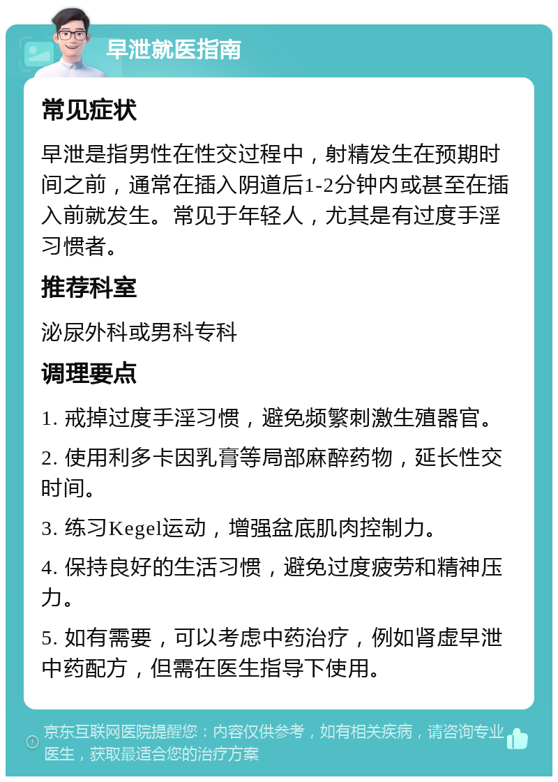 早泄就医指南 常见症状 早泄是指男性在性交过程中，射精发生在预期时间之前，通常在插入阴道后1-2分钟内或甚至在插入前就发生。常见于年轻人，尤其是有过度手淫习惯者。 推荐科室 泌尿外科或男科专科 调理要点 1. 戒掉过度手淫习惯，避免频繁刺激生殖器官。 2. 使用利多卡因乳膏等局部麻醉药物，延长性交时间。 3. 练习Kegel运动，增强盆底肌肉控制力。 4. 保持良好的生活习惯，避免过度疲劳和精神压力。 5. 如有需要，可以考虑中药治疗，例如肾虚早泄中药配方，但需在医生指导下使用。