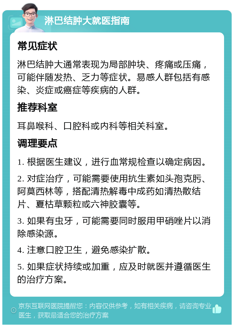 淋巴结肿大就医指南 常见症状 淋巴结肿大通常表现为局部肿块、疼痛或压痛，可能伴随发热、乏力等症状。易感人群包括有感染、炎症或癌症等疾病的人群。 推荐科室 耳鼻喉科、口腔科或内科等相关科室。 调理要点 1. 根据医生建议，进行血常规检查以确定病因。 2. 对症治疗，可能需要使用抗生素如头孢克肟、阿莫西林等，搭配清热解毒中成药如清热散结片、夏枯草颗粒或六神胶囊等。 3. 如果有虫牙，可能需要同时服用甲硝唑片以消除感染源。 4. 注意口腔卫生，避免感染扩散。 5. 如果症状持续或加重，应及时就医并遵循医生的治疗方案。