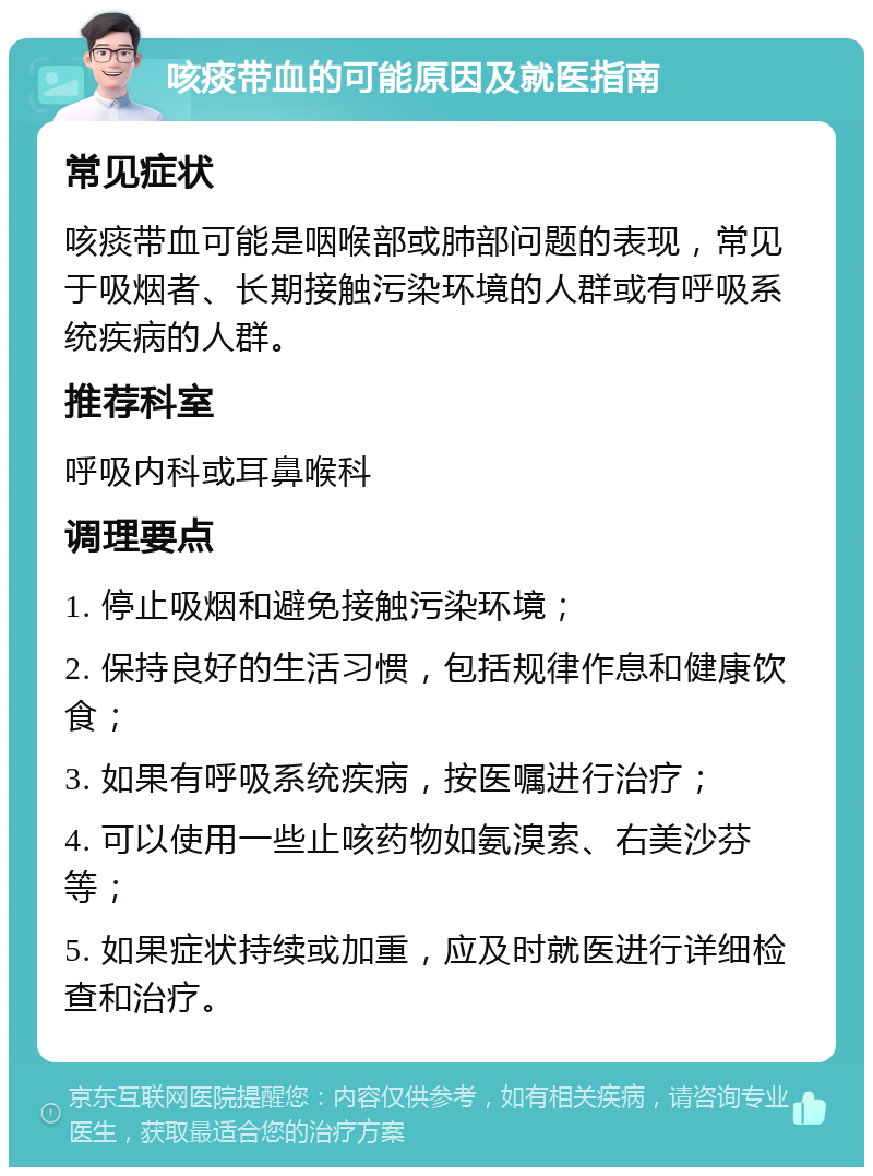 咳痰带血的可能原因及就医指南 常见症状 咳痰带血可能是咽喉部或肺部问题的表现，常见于吸烟者、长期接触污染环境的人群或有呼吸系统疾病的人群。 推荐科室 呼吸内科或耳鼻喉科 调理要点 1. 停止吸烟和避免接触污染环境； 2. 保持良好的生活习惯，包括规律作息和健康饮食； 3. 如果有呼吸系统疾病，按医嘱进行治疗； 4. 可以使用一些止咳药物如氨溴索、右美沙芬等； 5. 如果症状持续或加重，应及时就医进行详细检查和治疗。