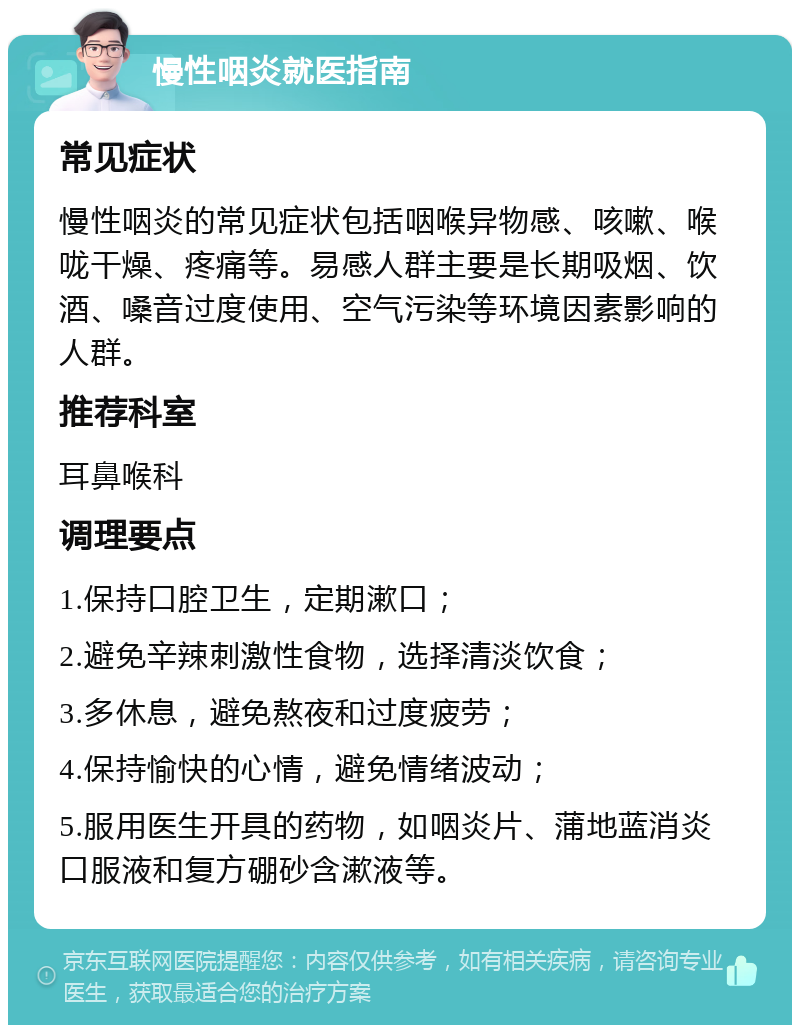 慢性咽炎就医指南 常见症状 慢性咽炎的常见症状包括咽喉异物感、咳嗽、喉咙干燥、疼痛等。易感人群主要是长期吸烟、饮酒、嗓音过度使用、空气污染等环境因素影响的人群。 推荐科室 耳鼻喉科 调理要点 1.保持口腔卫生，定期漱口； 2.避免辛辣刺激性食物，选择清淡饮食； 3.多休息，避免熬夜和过度疲劳； 4.保持愉快的心情，避免情绪波动； 5.服用医生开具的药物，如咽炎片、蒲地蓝消炎口服液和复方硼砂含漱液等。