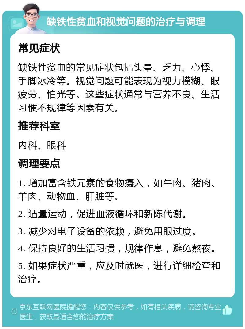 缺铁性贫血和视觉问题的治疗与调理 常见症状 缺铁性贫血的常见症状包括头晕、乏力、心悸、手脚冰冷等。视觉问题可能表现为视力模糊、眼疲劳、怕光等。这些症状通常与营养不良、生活习惯不规律等因素有关。 推荐科室 内科、眼科 调理要点 1. 增加富含铁元素的食物摄入，如牛肉、猪肉、羊肉、动物血、肝脏等。 2. 适量运动，促进血液循环和新陈代谢。 3. 减少对电子设备的依赖，避免用眼过度。 4. 保持良好的生活习惯，规律作息，避免熬夜。 5. 如果症状严重，应及时就医，进行详细检查和治疗。