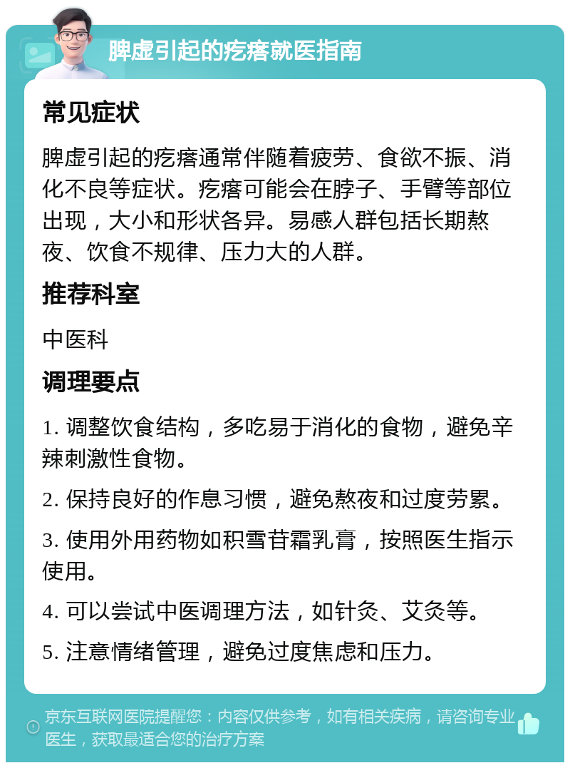 脾虚引起的疙瘩就医指南 常见症状 脾虚引起的疙瘩通常伴随着疲劳、食欲不振、消化不良等症状。疙瘩可能会在脖子、手臂等部位出现，大小和形状各异。易感人群包括长期熬夜、饮食不规律、压力大的人群。 推荐科室 中医科 调理要点 1. 调整饮食结构，多吃易于消化的食物，避免辛辣刺激性食物。 2. 保持良好的作息习惯，避免熬夜和过度劳累。 3. 使用外用药物如积雪苷霜乳膏，按照医生指示使用。 4. 可以尝试中医调理方法，如针灸、艾灸等。 5. 注意情绪管理，避免过度焦虑和压力。