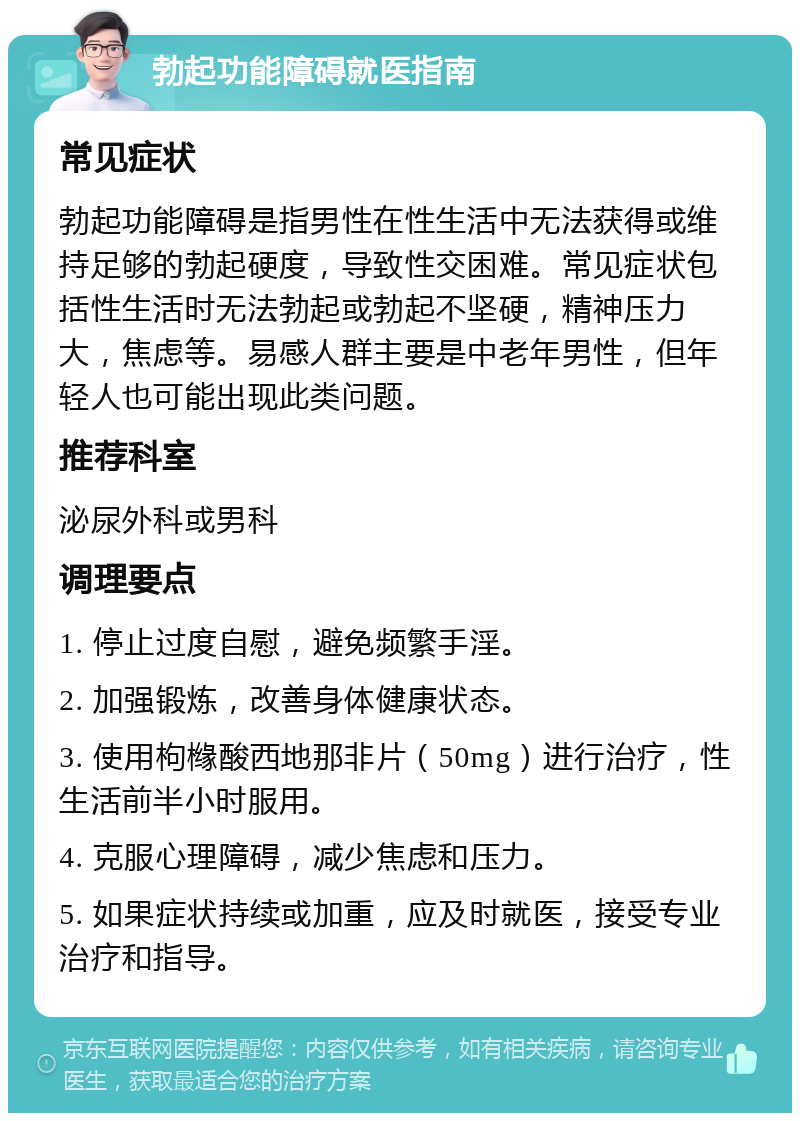 勃起功能障碍就医指南 常见症状 勃起功能障碍是指男性在性生活中无法获得或维持足够的勃起硬度，导致性交困难。常见症状包括性生活时无法勃起或勃起不坚硬，精神压力大，焦虑等。易感人群主要是中老年男性，但年轻人也可能出现此类问题。 推荐科室 泌尿外科或男科 调理要点 1. 停止过度自慰，避免频繁手淫。 2. 加强锻炼，改善身体健康状态。 3. 使用枸橼酸西地那非片（50mg）进行治疗，性生活前半小时服用。 4. 克服心理障碍，减少焦虑和压力。 5. 如果症状持续或加重，应及时就医，接受专业治疗和指导。