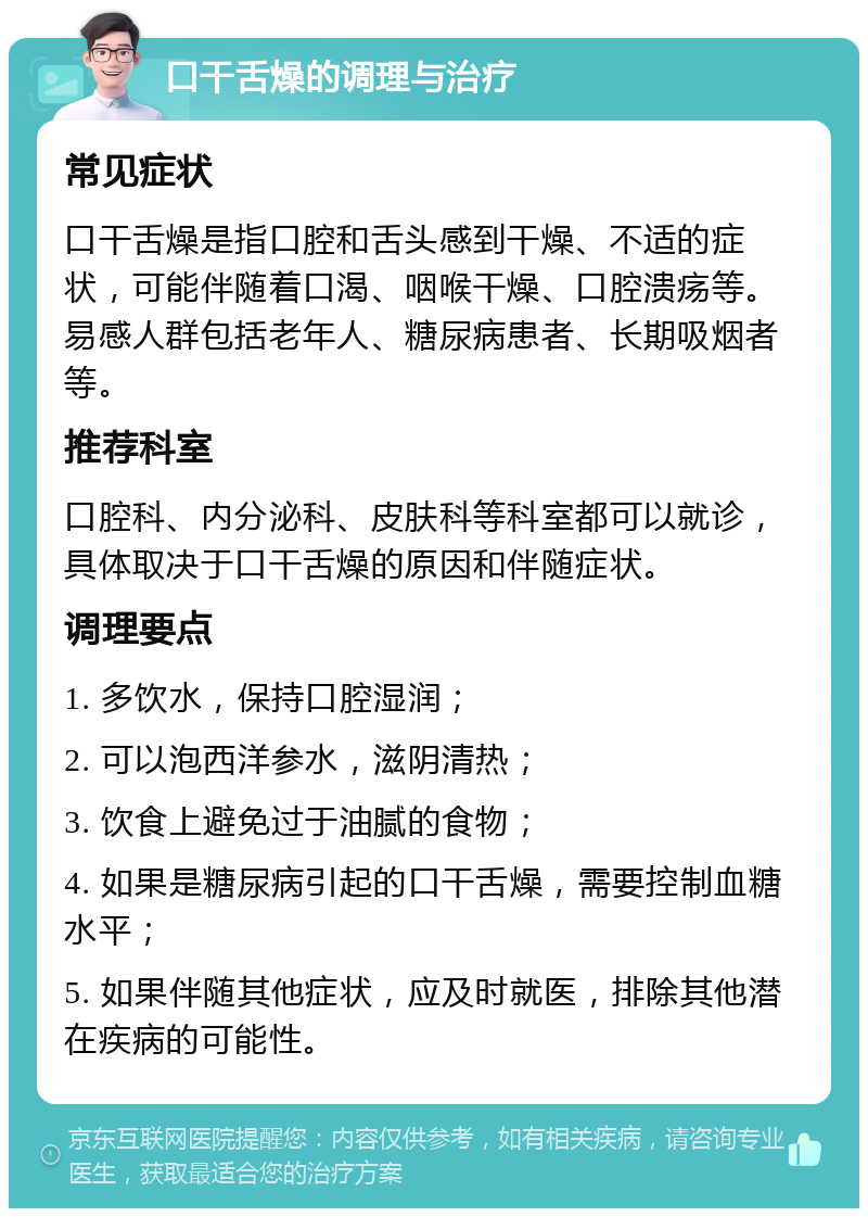 口干舌燥的调理与治疗 常见症状 口干舌燥是指口腔和舌头感到干燥、不适的症状，可能伴随着口渴、咽喉干燥、口腔溃疡等。易感人群包括老年人、糖尿病患者、长期吸烟者等。 推荐科室 口腔科、内分泌科、皮肤科等科室都可以就诊，具体取决于口干舌燥的原因和伴随症状。 调理要点 1. 多饮水，保持口腔湿润； 2. 可以泡西洋参水，滋阴清热； 3. 饮食上避免过于油腻的食物； 4. 如果是糖尿病引起的口干舌燥，需要控制血糖水平； 5. 如果伴随其他症状，应及时就医，排除其他潜在疾病的可能性。