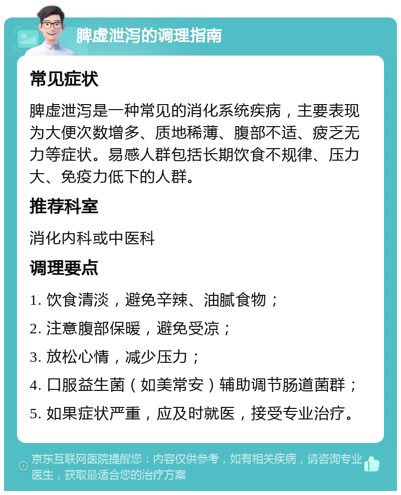 脾虚泄泻的调理指南 常见症状 脾虚泄泻是一种常见的消化系统疾病，主要表现为大便次数增多、质地稀薄、腹部不适、疲乏无力等症状。易感人群包括长期饮食不规律、压力大、免疫力低下的人群。 推荐科室 消化内科或中医科 调理要点 1. 饮食清淡，避免辛辣、油腻食物； 2. 注意腹部保暖，避免受凉； 3. 放松心情，减少压力； 4. 口服益生菌（如美常安）辅助调节肠道菌群； 5. 如果症状严重，应及时就医，接受专业治疗。