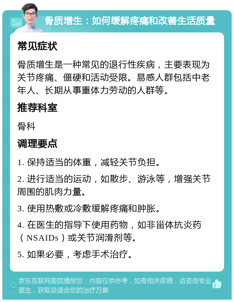 骨质增生：如何缓解疼痛和改善生活质量 常见症状 骨质增生是一种常见的退行性疾病，主要表现为关节疼痛、僵硬和活动受限。易感人群包括中老年人、长期从事重体力劳动的人群等。 推荐科室 骨科 调理要点 1. 保持适当的体重，减轻关节负担。 2. 进行适当的运动，如散步、游泳等，增强关节周围的肌肉力量。 3. 使用热敷或冷敷缓解疼痛和肿胀。 4. 在医生的指导下使用药物，如非甾体抗炎药（NSAIDs）或关节润滑剂等。 5. 如果必要，考虑手术治疗。