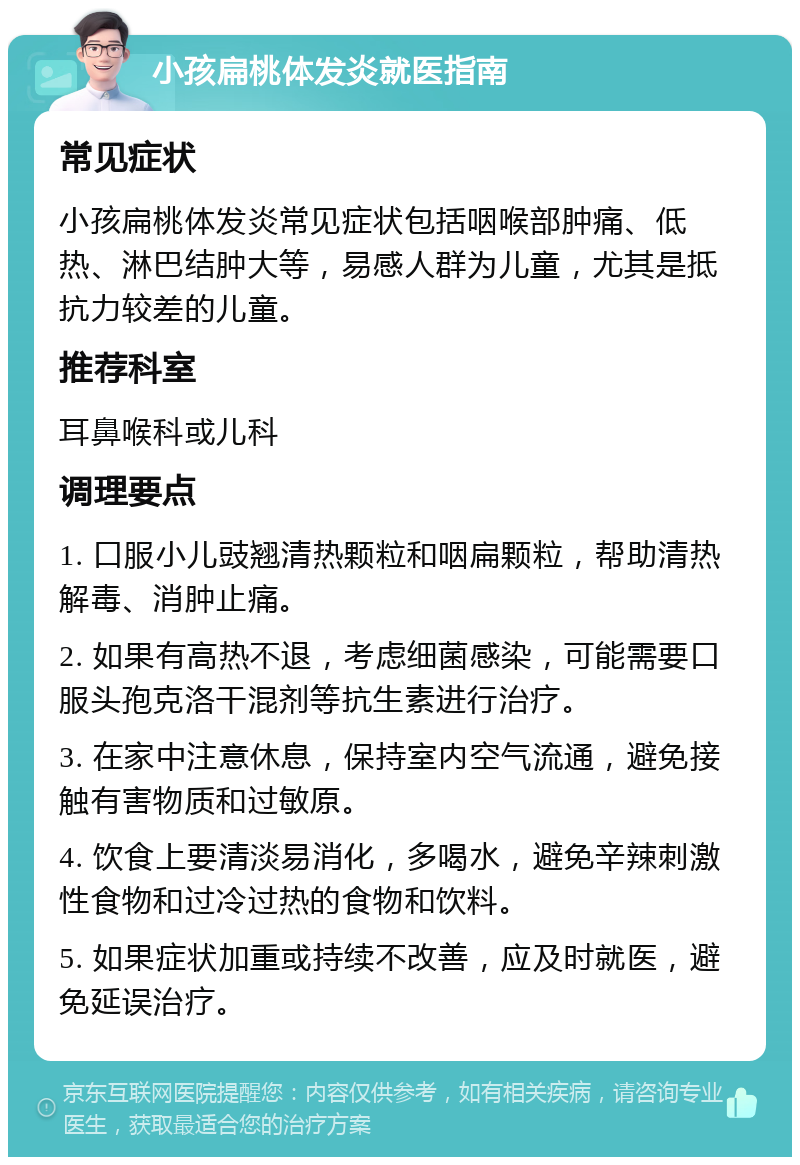 小孩扁桃体发炎就医指南 常见症状 小孩扁桃体发炎常见症状包括咽喉部肿痛、低热、淋巴结肿大等，易感人群为儿童，尤其是抵抗力较差的儿童。 推荐科室 耳鼻喉科或儿科 调理要点 1. 口服小儿豉翘清热颗粒和咽扁颗粒，帮助清热解毒、消肿止痛。 2. 如果有高热不退，考虑细菌感染，可能需要口服头孢克洛干混剂等抗生素进行治疗。 3. 在家中注意休息，保持室内空气流通，避免接触有害物质和过敏原。 4. 饮食上要清淡易消化，多喝水，避免辛辣刺激性食物和过冷过热的食物和饮料。 5. 如果症状加重或持续不改善，应及时就医，避免延误治疗。