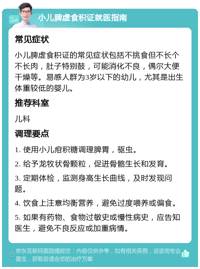 小儿脾虚食积证就医指南 常见症状 小儿脾虚食积证的常见症状包括不挑食但不长个不长肉，肚子特别鼓，可能消化不良，偶尔大便干燥等。易感人群为3岁以下的幼儿，尤其是出生体重较低的婴儿。 推荐科室 儿科 调理要点 1. 使用小儿疳积糖调理脾胃，驱虫。 2. 给予龙牧状骨颗粒，促进骨骼生长和发育。 3. 定期体检，监测身高生长曲线，及时发现问题。 4. 饮食上注意均衡营养，避免过度喂养或偏食。 5. 如果有药物、食物过敏史或慢性病史，应告知医生，避免不良反应或加重病情。