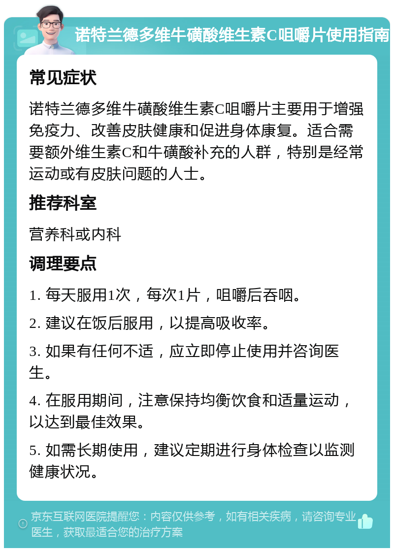 诺特兰德多维牛磺酸维生素C咀嚼片使用指南 常见症状 诺特兰德多维牛磺酸维生素C咀嚼片主要用于增强免疫力、改善皮肤健康和促进身体康复。适合需要额外维生素C和牛磺酸补充的人群，特别是经常运动或有皮肤问题的人士。 推荐科室 营养科或内科 调理要点 1. 每天服用1次，每次1片，咀嚼后吞咽。 2. 建议在饭后服用，以提高吸收率。 3. 如果有任何不适，应立即停止使用并咨询医生。 4. 在服用期间，注意保持均衡饮食和适量运动，以达到最佳效果。 5. 如需长期使用，建议定期进行身体检查以监测健康状况。