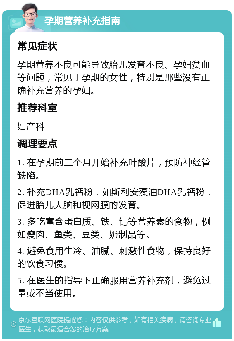 孕期营养补充指南 常见症状 孕期营养不良可能导致胎儿发育不良、孕妇贫血等问题，常见于孕期的女性，特别是那些没有正确补充营养的孕妇。 推荐科室 妇产科 调理要点 1. 在孕期前三个月开始补充叶酸片，预防神经管缺陷。 2. 补充DHA乳钙粉，如斯利安藻油DHA乳钙粉，促进胎儿大脑和视网膜的发育。 3. 多吃富含蛋白质、铁、钙等营养素的食物，例如瘦肉、鱼类、豆类、奶制品等。 4. 避免食用生冷、油腻、刺激性食物，保持良好的饮食习惯。 5. 在医生的指导下正确服用营养补充剂，避免过量或不当使用。