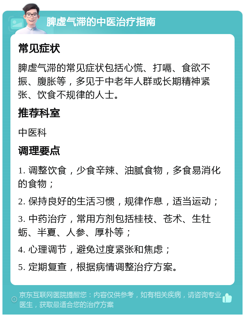 脾虚气滞的中医治疗指南 常见症状 脾虚气滞的常见症状包括心慌、打嗝、食欲不振、腹胀等，多见于中老年人群或长期精神紧张、饮食不规律的人士。 推荐科室 中医科 调理要点 1. 调整饮食，少食辛辣、油腻食物，多食易消化的食物； 2. 保持良好的生活习惯，规律作息，适当运动； 3. 中药治疗，常用方剂包括桂枝、苍术、生牡蛎、半夏、人参、厚朴等； 4. 心理调节，避免过度紧张和焦虑； 5. 定期复查，根据病情调整治疗方案。