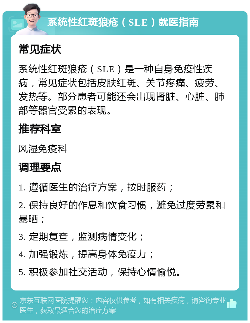 系统性红斑狼疮（SLE）就医指南 常见症状 系统性红斑狼疮（SLE）是一种自身免疫性疾病，常见症状包括皮肤红斑、关节疼痛、疲劳、发热等。部分患者可能还会出现肾脏、心脏、肺部等器官受累的表现。 推荐科室 风湿免疫科 调理要点 1. 遵循医生的治疗方案，按时服药； 2. 保持良好的作息和饮食习惯，避免过度劳累和暴晒； 3. 定期复查，监测病情变化； 4. 加强锻炼，提高身体免疫力； 5. 积极参加社交活动，保持心情愉悦。