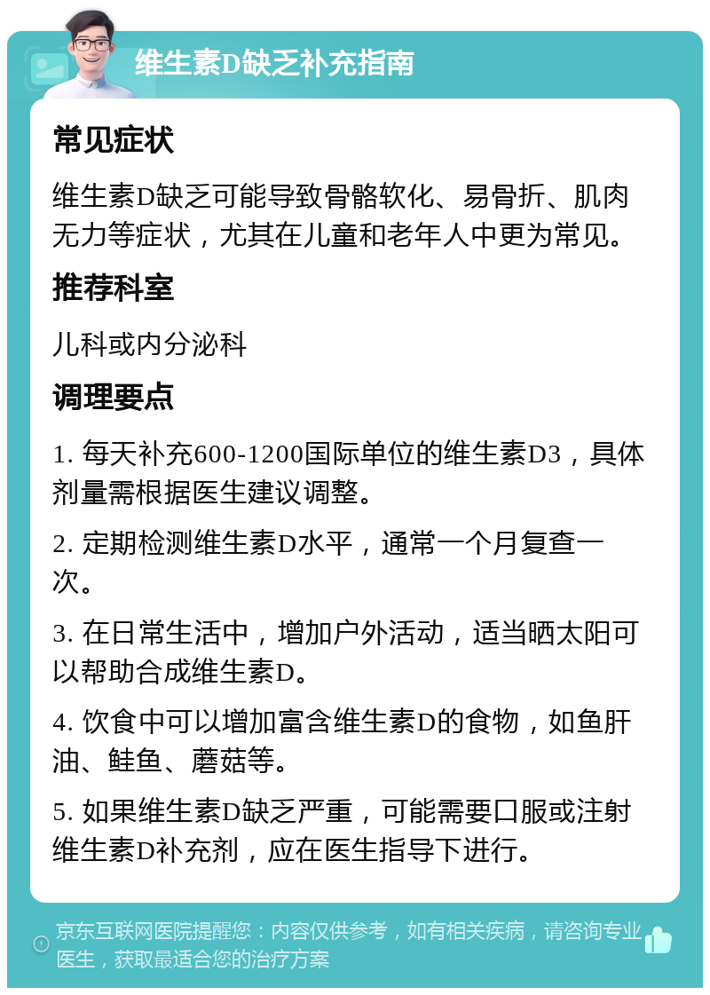 维生素D缺乏补充指南 常见症状 维生素D缺乏可能导致骨骼软化、易骨折、肌肉无力等症状，尤其在儿童和老年人中更为常见。 推荐科室 儿科或内分泌科 调理要点 1. 每天补充600-1200国际单位的维生素D3，具体剂量需根据医生建议调整。 2. 定期检测维生素D水平，通常一个月复查一次。 3. 在日常生活中，增加户外活动，适当晒太阳可以帮助合成维生素D。 4. 饮食中可以增加富含维生素D的食物，如鱼肝油、鲑鱼、蘑菇等。 5. 如果维生素D缺乏严重，可能需要口服或注射维生素D补充剂，应在医生指导下进行。