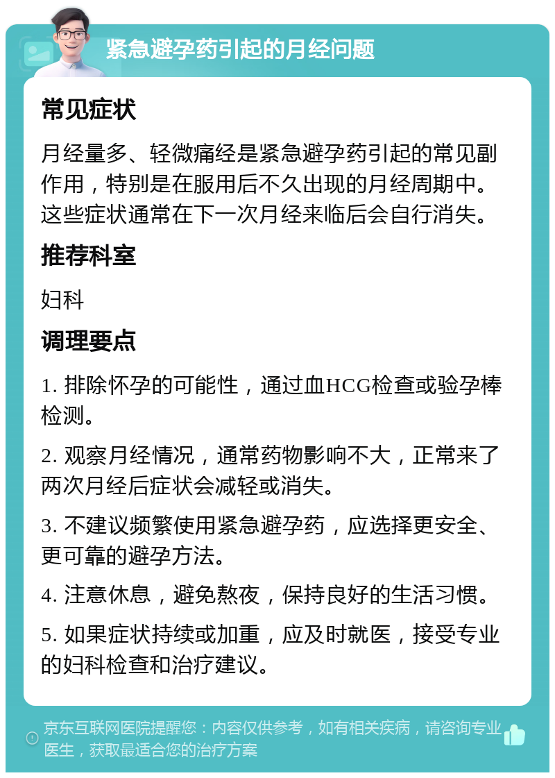 紧急避孕药引起的月经问题 常见症状 月经量多、轻微痛经是紧急避孕药引起的常见副作用，特别是在服用后不久出现的月经周期中。这些症状通常在下一次月经来临后会自行消失。 推荐科室 妇科 调理要点 1. 排除怀孕的可能性，通过血HCG检查或验孕棒检测。 2. 观察月经情况，通常药物影响不大，正常来了两次月经后症状会减轻或消失。 3. 不建议频繁使用紧急避孕药，应选择更安全、更可靠的避孕方法。 4. 注意休息，避免熬夜，保持良好的生活习惯。 5. 如果症状持续或加重，应及时就医，接受专业的妇科检查和治疗建议。