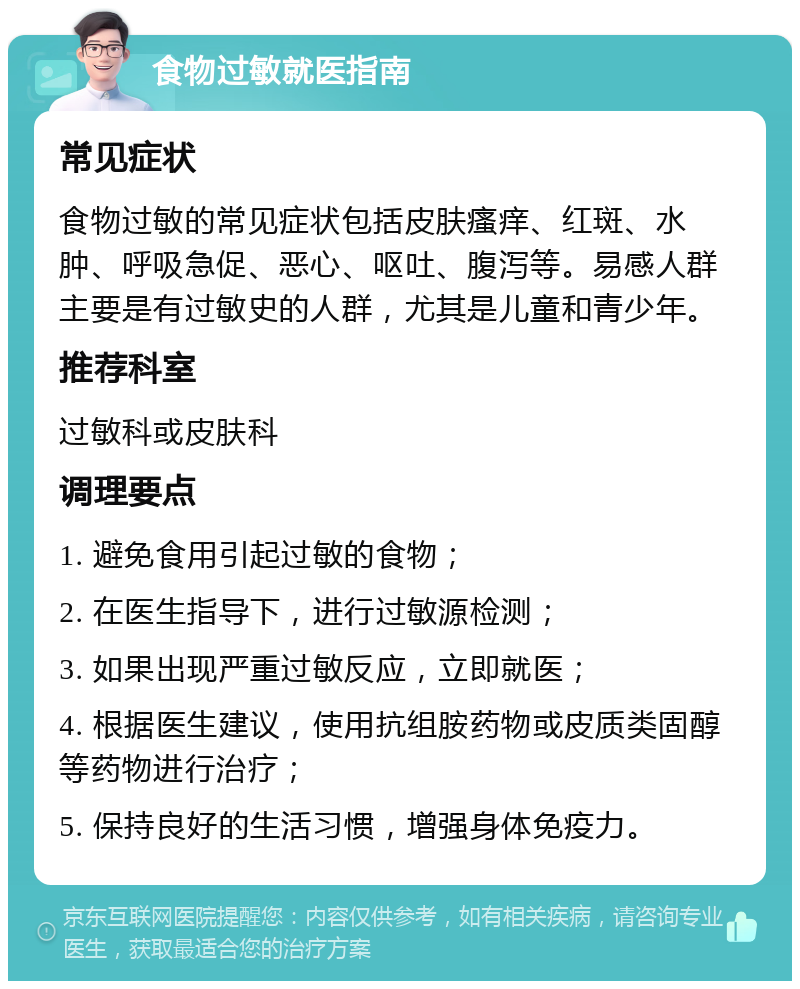 食物过敏就医指南 常见症状 食物过敏的常见症状包括皮肤瘙痒、红斑、水肿、呼吸急促、恶心、呕吐、腹泻等。易感人群主要是有过敏史的人群，尤其是儿童和青少年。 推荐科室 过敏科或皮肤科 调理要点 1. 避免食用引起过敏的食物； 2. 在医生指导下，进行过敏源检测； 3. 如果出现严重过敏反应，立即就医； 4. 根据医生建议，使用抗组胺药物或皮质类固醇等药物进行治疗； 5. 保持良好的生活习惯，增强身体免疫力。