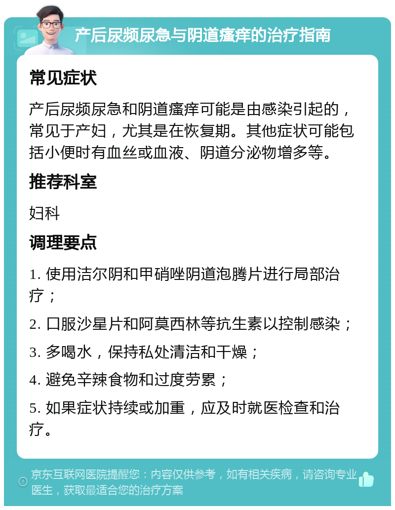 产后尿频尿急与阴道瘙痒的治疗指南 常见症状 产后尿频尿急和阴道瘙痒可能是由感染引起的，常见于产妇，尤其是在恢复期。其他症状可能包括小便时有血丝或血液、阴道分泌物增多等。 推荐科室 妇科 调理要点 1. 使用洁尔阴和甲硝唑阴道泡腾片进行局部治疗； 2. 口服沙星片和阿莫西林等抗生素以控制感染； 3. 多喝水，保持私处清洁和干燥； 4. 避免辛辣食物和过度劳累； 5. 如果症状持续或加重，应及时就医检查和治疗。